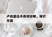 开云体育官网-卢森堡选手表现抢眼，锋芒毕露